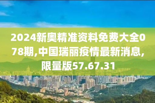 2024新奥精准资料免费大全078期,中国瑞丽疫情最新消息,限量版57.67.31