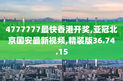 4777777最快香港开奖,亚冠北京国安最新视频,精装版36.74.15