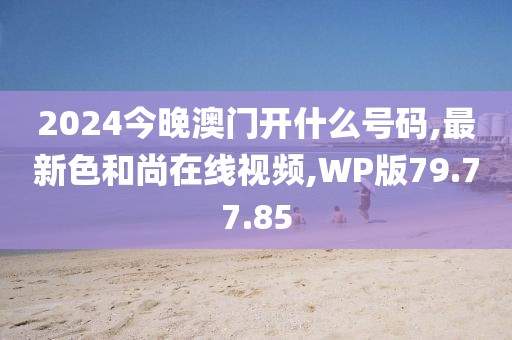 2024今晚澳门开什么号码,最新色和尚在线视频,WP版79.77.85