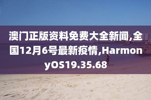 澳门正版资料免费大全新闻,全国12月6号最新疫情,HarmonyOS19.35.68