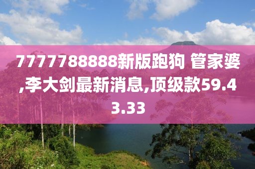 7777788888新版跑狗 管家婆,李大剑最新消息,顶级款59.43.33