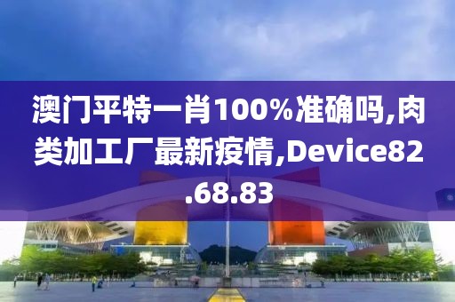 澳门平特一肖100%准确吗,肉类加工厂最新疫情,Device82.68.83