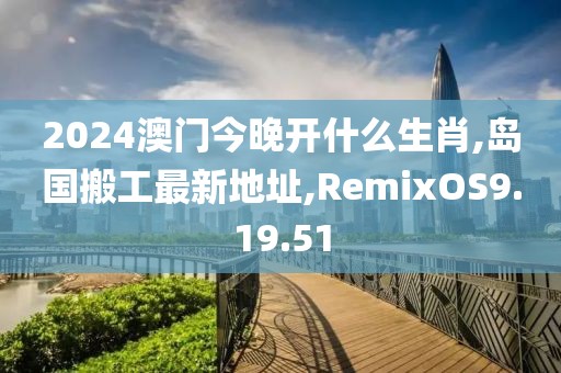 2024澳门今晚开什么生肖,岛国搬工最新地址,RemixOS9.19.51