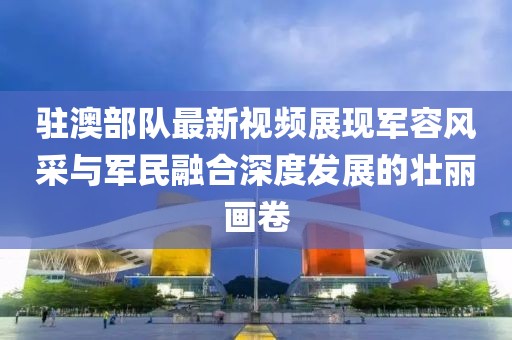 驻澳部队最新视频展现军容风采与军民融合深度发展的壮丽画卷