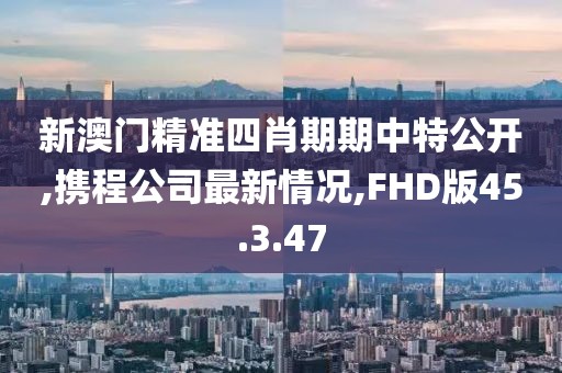 新澳门精准四肖期期中特公开,携程公司最新情况,FHD版45.3.47