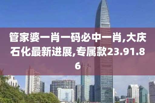 管家婆一肖一码必中一肖,大庆石化最新进展,专属款23.91.86