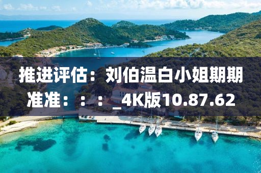 推进评估：刘伯温白小姐期期准准：：：_4K版10.87.62