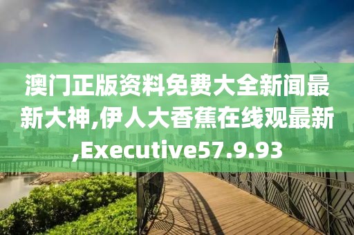 澳门正版资料免费大全新闻最新大神,伊人大香蕉在线观最新,Executive57.9.93
