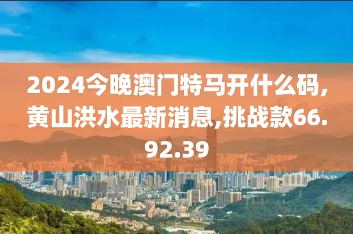 2024今晚澳门特马开什么码,黄山洪水最新消息,挑战款66.92.39