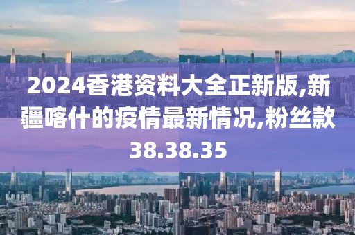 2024香港资料大全正新版,新疆喀什的疫情最新情况,粉丝款38.38.35