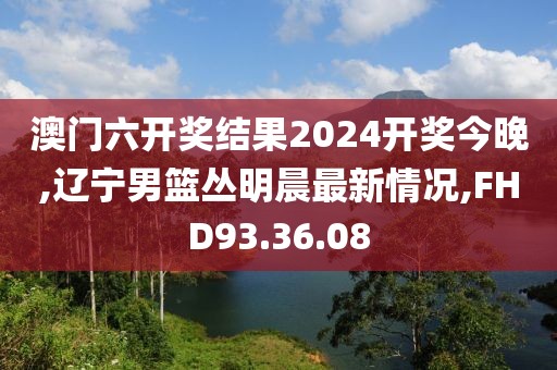 澳门六开奖结果2024开奖今晚,辽宁男篮丛明晨最新情况,FHD93.36.08