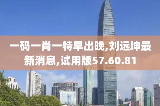 一码一肖一特早出晚,刘远坤最新消息,试用版57.60.81