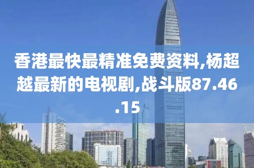 香港最快最精准免费资料,杨超越最新的电视剧,战斗版87.46.15