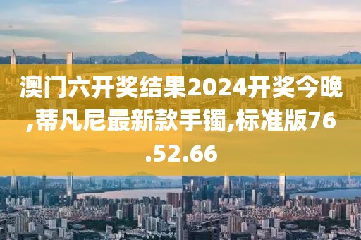 澳门六开奖结果2024开奖今晚,蒂凡尼最新款手镯,标准版76.52.66