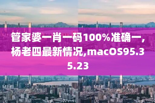管家婆一肖一码100%准确一,杨老四最新情况,macOS95.35.23