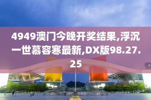 4949澳门今晚开奖结果,浮沉一世慕容寒最新,DX版98.27.25