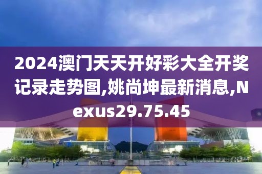 2024澳门天天开好彩大全开奖记录走势图,姚尚坤最新消息,Nexus29.75.45