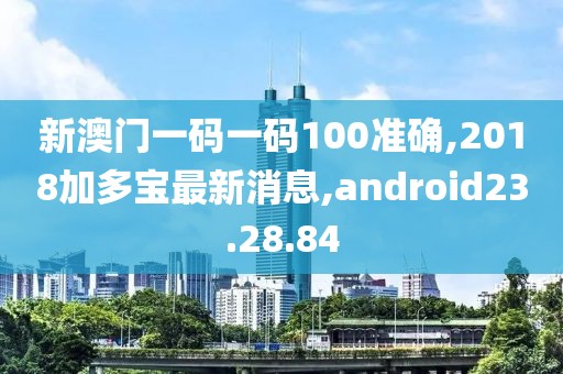 新澳门一码一码100准确,2018加多宝最新消息,android23.28.84