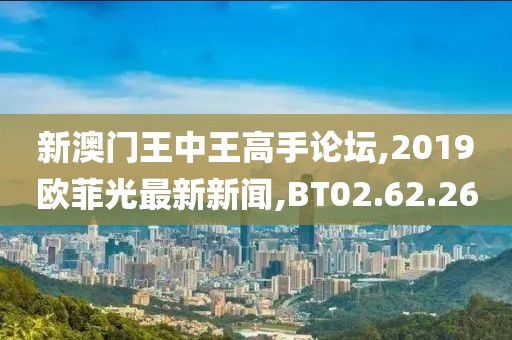 新澳门王中王高手论坛,2019欧菲光最新新闻,BT02.62.26
