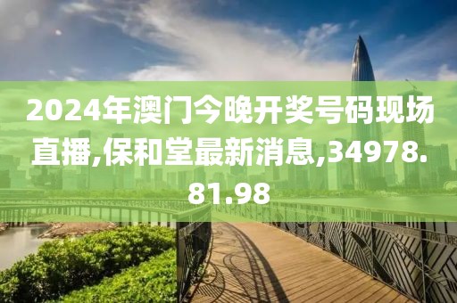 2024年澳门今晚开奖号码现场直播,保和堂最新消息,34978.81.98