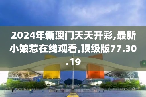 2024年新澳门天天开彩,最新小娘惹在线观看,顶级版77.30.19