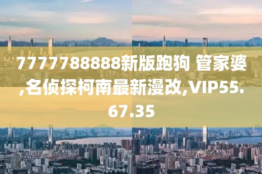 7777788888新版跑狗 管家婆,名侦探柯南最新漫改,VIP55.67.35