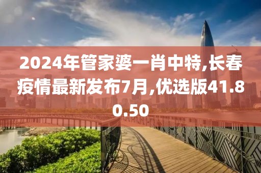 2024年管家婆一肖中特,长春疫情最新发布7月,优选版41.80.50