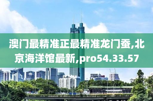 澳门最精准正最精准龙门蚕,北京海洋馆最新,pro54.33.57