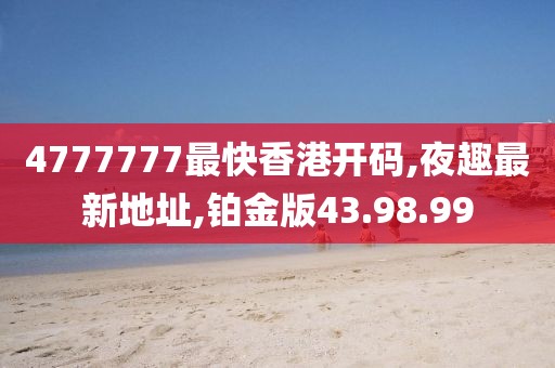 4777777最快香港开码,夜趣最新地址,铂金版43.98.99