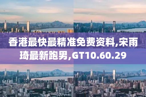 香港最快最精准免费资料,宋雨琦最新跑男,GT10.60.29