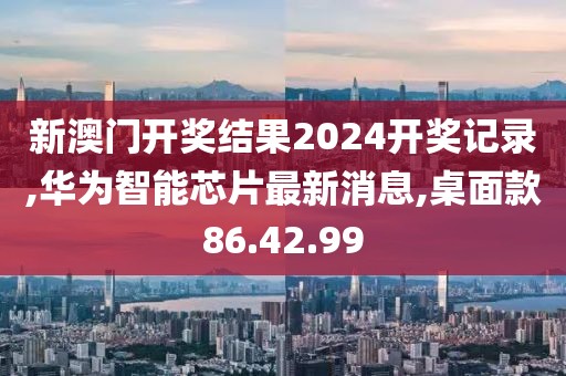 新澳门开奖结果2024开奖记录,华为智能芯片最新消息,桌面款86.42.99