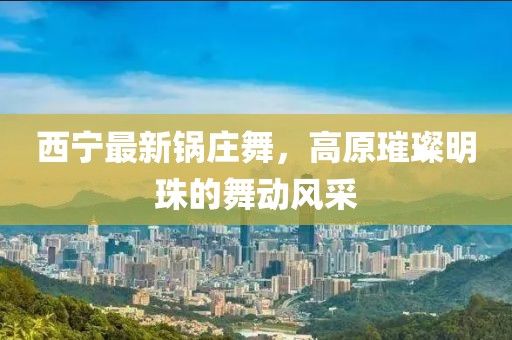 西宁最新锅庄舞，高原璀璨明珠的舞动风采