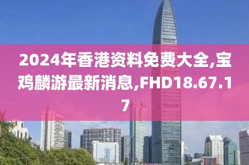 2024年香港资料免费大全,宝鸡麟游最新消息,FHD18.67.17