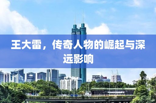 王大雷，传奇人物的崛起与深远影响