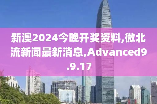 新澳2024今晚开奖资料,微北流新闻最新消息,Advanced9.9.17