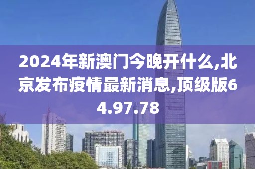 2024年新澳门今晚开什么,北京发布疫情最新消息,顶级版64.97.78