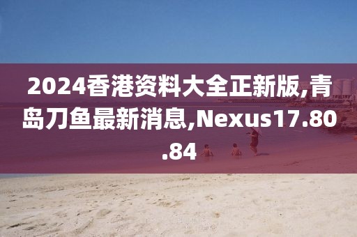 2024香港资料大全正新版,青岛刀鱼最新消息,Nexus17.80.84