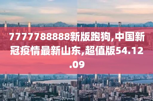 7777788888新版跑狗,中国新冠疫情最新山东,超值版54.12.09