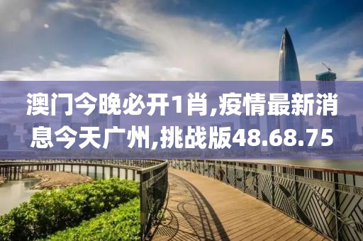 澳门今晚必开1肖,疫情最新消息今天广州,挑战版48.68.75
