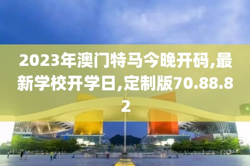 2023年澳门特马今晚开码,最新学校开学日,定制版70.88.82