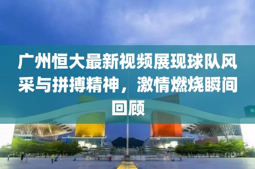 广州恒大最新视频展现球队风采与拼搏精神，激情燃烧瞬间回顾