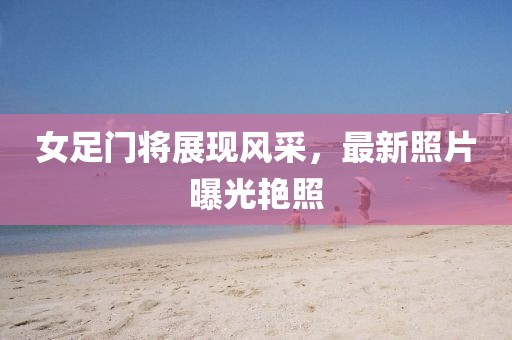 女足门将展现风采，最新照片曝光艳照