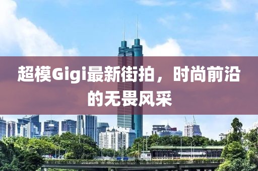 超模Gigi最新街拍，时尚前沿的无畏风采