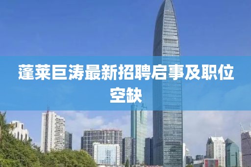 蓬莱巨涛最新招聘启事及职位空缺
