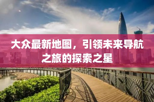 大众最新地图，引领未来导航之旅的探索之星
