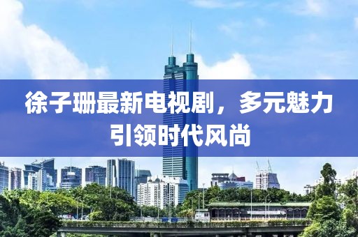 徐子珊最新电视剧，多元魅力引领时代风尚