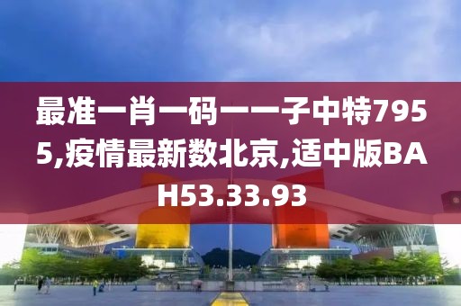 最准一肖一码一一子中特7955,疫情最新数北京,适中版BAH53.33.93