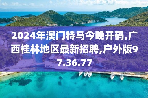2024年澳门特马今晚开码,广西桂林地区最新招聘,户外版97.36.77