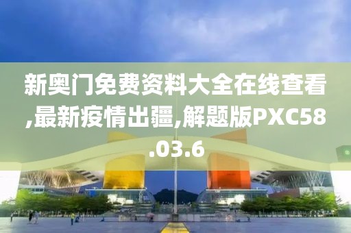 新奥门免费资料大全在线查看,最新疫情出疆,解题版PXC58.03.6
