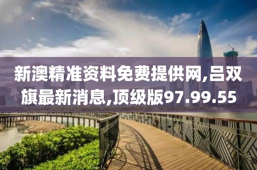 新澳精准资料免费提供网,吕双旗最新消息,顶级版97.99.55
